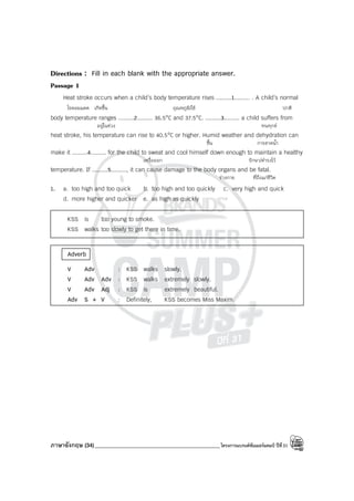 ภาษาอังกฤษ (34)_____________________________________________โครงการแบรนด์ซัมเมอร์แคมป์ ปีที่31
Directions : Fill in each blank with the appropriate answer.
Passage 1
Heat stroke occurs when a child’s body temperature rises .........1......... . A child’s normal
โรคลมแดด เกิดขึ้น อุณหภูมิ/ไข้ ปกติ
body temperature ranges .........2......... 36.5°C and 37.5°C. .........3......... a child suffers from
อยู่ในช่วง ทนทุกข์
heat stroke, his temperature can rise to 40.5°C or higher. Humid weather and dehydration can
ชื้น การขาดน้ํา
make it .........4......... for the child to sweat and cool himself down enough to maintain a healthy
เหงื่อออก รักษา/ดํารงไว้
temperature. If .........5........., it can cause damage to the body organs and be fatal.
ร่างกาย ที่ถึงแก่ชีวิต
1. a. too high and too quick b. too high and too quickly c. very high and quick
d. more higher and quicker e. as high as quickly
KSS is too young to smoke.
KSS walks too slowly to get there in time.
Adverb
V Adv : KSS walks slowly.
V Adv Adv : KSS walks extremely slowly.
V Adv Adj : KSS is extremely beautiful.
Adv S + V : Definitely, KSS becomes Miss Maxim.
 