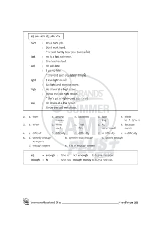โครงการแบรนด์ซัมเมอร์แคมป์ ปีที่31 ____________________________________________ ภาษาอังกฤษ (35)
adj และ adv ใช้รูปเดียวกัน
hard : It’s a hard job.
: Don’t work hard.
*I could hardly hear you. (แทบจะไม่)
fast : He is a fast swimmer.
: She teaches fast.
late : He was late.
: I got up late.
*I haven’t seen you lately. (หมู่นี้)
light : I love light music.
: Eat light and exercise more.
high : He drives at a high speed.
: Throw the ball high please.
*She’s got a highly-paid job. (มาก)
low : He drives at a low speed.
: Throw the ball low please.
2. a. from b. among c. between d. both e. either
ท่ามกลาง ทั้งคู่ ไม่...ก็...(1 ใน 2)
3. a. When b. While c. That d. As e. Because
ขณะที่ ที่ว่า เพราะว่า/ขณะที่ เพราะว่า
4. a. difficult b. difficulty c. difficultly d. in difficulty e. is difficulty
5. a. severity enough b. severity that enough c. severe enough
ความรุนแรง
d. enough severe e. it is in enough severe
adj + enough : She is rich enough to buy a mansion.
enough + N : She has enough money to buy a new car.
 