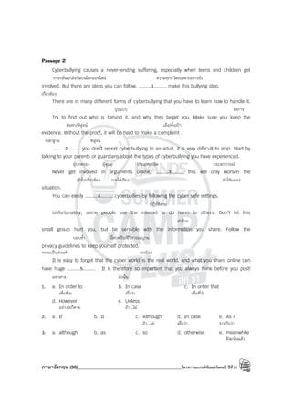 ภาษาอังกฤษ (36)_____________________________________________โครงการแบรนด์ซัมเมอร์แคมป์ ปีที่31
Passage 2
Cyberbullying causes a never-ending suffering, especially when teens and children get
การกลั่นแกล้งกันบนโลกออนไลน์ ความทุกข์ โดยเฉพาะอย่างยิ่ง
involved. But there are steps you can follow. .........1......... make this bullying stop.
เกี่ยวข้อง
There are in many different forms of cyberbullying that you have to learn how to handle it.
รูปแบบ จัดการ
Try to find out who is behind it, and why they target you. Make sure you keep the
ค้นหา/พิสูจน์ เล็ง/ตั้งเป้า
evidence. Without the proof, it will be hard to make a complaint .
หลักฐาน พิสูจน์
.........2......... you don’t report cyberbullying to an adult, it is very difficult to stop. Start by
talking to your parents or guardians about the types of cyberbullying you have experienced.
ผู้ปกครอง ผู้ดูแล ประเภท/ชนิด ประสบการณ์
Never get involved in arguments online, .........3......... this will only worsen the
เข้าไปเกี่ยวข้อง การโต้เถียง ทําให้แย่ลง
situation.
You can easily .........4......... cyberbullies by following the cyber safe settings.
ปฏิบัติตาม
Unfortunately, some people use the internet to do harm to others. Don’t let this
ทําร้าย
small group hurt you, but be sensible with the information you share. Follow the
บอบช้ํา มีไหวพริบ/มีวิจารณญาน
privacy guidelines to keep yourself protected.
ความเป็นส่วนตัว ปกป้อง
It is easy to forget that the cyber world is the real world, and what you share online can
have huge .........5......... . It is therefore so important that you always think before you post!
มหาศาล ดังนั้น
1. a. In order to b. In case c. In order that
เพื่อที่จะ เผื่อว่า เพื่อที่ว่า
d. However e. Unless
อย่างไรก็ตาม ถ้า...ไม่
2. a. If b. It c. Although d. In case e. As if
ถ้า...ไม่ เผื่อว่า ราวกับว่า
3. a. although b. as c. so d. otherwise e. meanwhile
มิฉะนั้นแล้ว
 