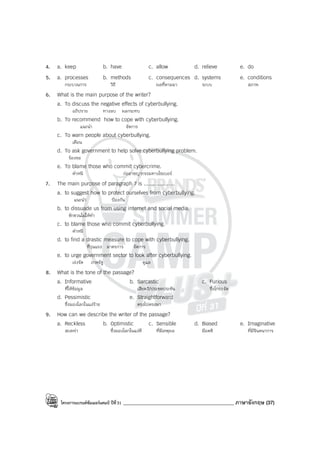 โครงการแบรนด์ซัมเมอร์แคมป์ ปีที่31 ____________________________________________ ภาษาอังกฤษ (37)
4. a. keep b. have c. allow d. relieve e. do
5. a. processes b. methods c. consequences d. systems e. conditions
กระบวนการ วิธี ผลที่ตามมา ระบบ สภาพ
6. What is the main purpose of the writer?
a. To discuss the negative effects of cyberbullying.
อภิปราย ทางลบ ผลกระทบ
b. To recommend how to cope with cyberbullying.
แนะนํา จัดการ
c. To warn people about cyberbullying.
เตือน
d. To ask government to help solve cyberbullying problem.
ร้องขอ
e. To blame those who commit cybercrime.
ตําหนิ ก่ออาชญากรรมทางไซเบอร์
7. The main purpose of paragraph 7 is ....................
a. to suggest how to protect ourselves from cyberbullying.
แนะนํา ป้องกัน
b. to dissuade us from using internet and social media.
ชักชวนไม่ให้ทํา
c. to blame those who commit cyberbullying.
ตําหนิ
d. to find a drastic measure to cope with cyberbullying.
ที่รุนแรง มาตรการ จัดการ
e. to urge government sector to look after cyberbullying.
เร่งรัด ภาครัฐ ดูแล
8. What is the tone of the passage?
a. Informative b. Sarcastic c. Furious
ที่ให้ข้อมูล เสียดสี/ประชดประชัน ซึ่งโกรธจัด
d. Pessimistic e. Straightforward
ซึ่งมองโลกในแง่ร้าย ตรงไปตรงมา
9. How can we describe the writer of the passage?
a. Reckless b. Optimistic c. Sensible d. Biased e. Imaginative
สะเพร่า ซึ่งมองโลกในแง่ดี ที่มีเหตุผล มีอคติ ที่มีจินตนาการ
 