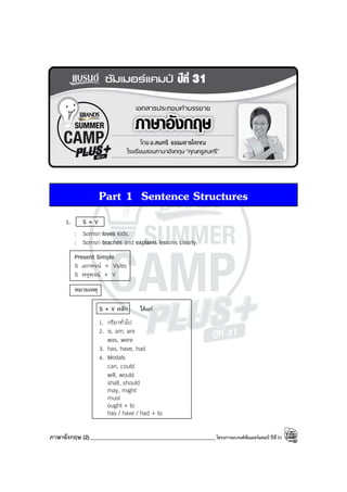 ภาษาอังกฤษ (2)______________________________________________โครงการแบรนด์ซัมเมอร์แคมป์ ปีที่31
Part 1 Sentence Structures
1. S + V
: Somsri loves kids.
: Somsri teaches and explains lessons clearly.
Present Simple
S เอกพจน์ + Vs/es
S พหูพจน์ + V
หมายเหตุ
S + V หลัก ได้แก่
1. กริยาทั่วไป
2. is, am, are
was, were
3. has, have, had
4. Modals
can, could
will, would
shall, should
may, might
must
ought + to
has / have / had + to
 