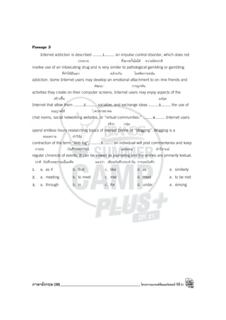 ภาษาอังกฤษ (38)_____________________________________________โครงการแบรนด์ซัมเมอร์แคมป์ ปีที่31
Passage 3
Internet addiction is described .........1......... an impulse control disorder, which does not
บรรยาย ที่สะกดกั้นไม่ได้ ความผิดปกติ
involve use of an intoxicating drug and is very similar to pathological gambling or gambling
ที่ทําให้มึนเมา คล้ายกัน โรคติดการพนัน
addiction. Some Internet users may develop an emotional attachment to on-line friends and
พัฒนา การผูกพัน
activities they create on their computer screens. Internet users may enjoy aspects of the
สร้างขึ้น แง่มุม
Internet that allow them .........2........., socialize, and exchange ideas .........3......... the use of
อนุญาตให้ คบหาสมาคม
chat rooms, social networking websites, or “virtual communities.” .........4......... Internet users
จริงๆ กลุ่ม
spend endless hours researching topics of interest Online or “blogging”. Blogging is a
ตลอดกาล ทําวิจัย
contraction of the term “Web log”, .........5......... an individual will post commentaries and keep
การย่อ บันทึกเหตุการณ์ แต่ละคน คําวิจารณ์
regular chronicle of events. It can be viewed as journaling and the entries are primarily textual.
ปกติ บันทึกเหตุการณ์ในอดีต มองว่า เขียนบันทึกประจําวัน การจดบันทึก
1. a. as if b. that c. like d. as e. similarly
2. a. meeting b. to meet c. met d. meet e. to be met
3. a. through b. in c. for d. under e. Among
 