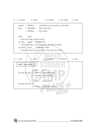 โครงการแบรนด์ซัมเมอร์แคมป์ ปีที่31 ____________________________________________ ภาษาอังกฤษ (39)
4. a. Another b. Others c. Any other d. The others e. Other
another + Nนับได้เอก : I would like to have another cup of coffee.
other + Nนับไม่ได้เอก : other information
+ Nนับได้พหู : other books
others (pron)
: Some love coffee. Others love tea.
the other (pron) …ที่เหลืออีกหนึ่ง
: I have four books. Three are physics. The other is English.
the others (pron) …ที่เหลือตั้งแต่ 2 ขึ้นไป
: I have four books. Two are German. The others are French.
5. a. that b. which c. in which d. of which e. what
which / prep which
which bit me.
This was the dog at which I threw the stone.
of which the tail is short.
where I loved to live.
This was the place
at which I spent all the time.
 