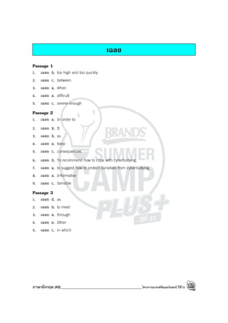 ภาษาอังกฤษ (40)_____________________________________________โครงการแบรนด์ซัมเมอร์แคมป์ ปีที่31
เฉลย
Passage 1
1. เฉลย b. too high and too quickly
2. เฉลย c. between
3. เฉลย a. When
4. เฉลย a. difficult
5. เฉลย c. severe enough
Passage 2
1. เฉลย a. In order to
2. เฉลย b. It
3. เฉลย b. as
4. เฉลย a. keep
5. เฉลย c. consequences
6. เฉลย b. To recommend how to cope with cyberbullying.
7. เฉลย a. to suggest how to protect ourselves from cyberbullying.
8. เฉลย a. Informative
9. เฉลย c. Sensible
Passage 3
1. เฉลย d. as
2. เฉลย b. to meet
3. เฉลย a. through
4. เฉลย e. Other
5. เฉลย c. in which
 