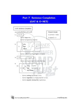 โครงการแบรนด์ซัมเมอร์แคมป์ ปีที่31 ____________________________________________ ภาษาอังกฤษ (41)
Part 7 Sentence Completion
(GAT & O-NET)
การทํา Sentence Completion
มองประโยคให้เป็นโครงสร้างดังนี้ Present Simple
1. S + V S เอกพจน์ + Vs/es
: Somsri loves kids. S พหูพจน์ + V
: Somsri is a generous teacher.
2. who
S that + V V
which
: Somsri, who is teaching English, is helpful.
3. S [, ,] V
: Somsri, an English teacher, looks like Yaya.
4.
4.1 Ving (กระทํา)
S Ved (ถูกกระทํา) V
Adj Phrase
: Somsri smiling beautifully is nice.
: Somsri regarded as a happy teacher is nice.
: Somsri popular among kids is generous.
 