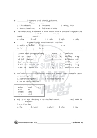 โครงการแบรนด์ซัมเมอร์แคมป์ ปีที่31 ____________________________________________ ภาษาอังกฤษ (45)
2. .................... a bicameral, or two-chamber, parliament.
ที่มี 2 ส่วน สองสภา
a. Canada to have b. Canada has c. Having Canada
d. Because Canada has e. That Canada is having
3. The scientific study of the motion of bodies and the action of forces that change or cause
การเคลื่อนไหว การกระทํา
motion .................... dynamics.
a. calling b. call c. is called d. calls e. called
4. .................... engineering projects are mathematics extensively.
a. Another + N นับได้เอก b. All c. An
d. Every e. Any
Another man is joining the meeting. (another + N นับได้เอก)
All boys are nice. (all + N นับได้พหู = พหู)
All food is yummy. (all + N นับไม่ได้เอก = เอก)
Every boy is nice. (every + N นับได้เอก = เอก)
I don’t know any boys here. (any + N นับได้พหู = พหู)
I don’t like any hot food. (any + N นับไม่ได้เอก = เอก)
5. Beef cattle .................... of all livestock for economic growth in certain geographic regions.
a. is more important b. the most is important
c. are the most important d. the most important are
e. that are the most important
police, people = พหู
ตํารวจ ผู้คน
military, cattle
ทหาร ฝูงสัตว์
6. Flag Day is a legal holiday only in the state of Pennsylvania, .................... Betsy sewed the
ทางกฎหมาย
first American flag.
a. that b. which c. where d. when e. has
 