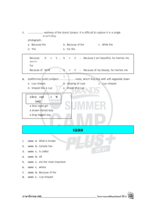 ภาษาอังกฤษ (46)_____________________________________________โครงการแบรนด์ซัมเมอร์แคมป์ ปีที่31
7. .................... vastness of the Grand Canyon, it is difficult to capture it in a single
ความกว้างใหญ่
photograph.
a. Because the b. Because of the c. While the
d. The e. For the
Because S + V , S + V : Because I am beautiful, he marries me.
เพราะว่า
For
Because of N/วลี , S + V : Because of my beauty, he marries me.
8. Goldfinches build compact .................... nests, which they line with soft vegetable down.
a. cup-shapes b. shaping of cups c. cup-shaped
d. shaped like a cup e. shape of a cup
อวัยวะ +ed + N
(adj)
a blue-eyed girl
a brown-haired lady
a long-legged boy
เฉลย
1. เฉลย e. What is known
2. เฉลย b. Canada has
3. เฉลย c. is called
4. เฉลย b. All
5. เฉลย c. are the most important
6. เฉลย c. where
7. เฉลย b. Because of the
8. เฉลย c. cup-shaped
 