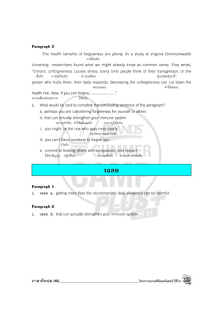 ภาษาอังกฤษ (48)_____________________________________________โครงการแบรนด์ซัมเมอร์แคมป์ ปีที่31
Paragraph 2
The health benefits of forgiveness are plenty. In a study at Virginia Commonwealth
การให้อภัย
University, researchers found what we might already know as common sense. They wrote,
“Chronic unforgiveness causes stress. Every time people think of their transgressor, or the
เรื้อรัง การไม่ให้อภัย ความเครียด ผู้ละเมิด/ผู้รุกล้ํา
person who hurts them, their body responds. Decreasing the unforgiveness can cut down the
ตอบสนอง ทําให้ลดลง
health risk. Now, if you can forgive, .................... .”
ความเสี่ยงต่อสุขภาพ ให้อภัย
1. What would be best to complete the concluding sentence of the paragraph?
a. perhaps you are considering forgiveness for yourself or others
b. that can actually strengthen your immune system
อย่างแท้จริง ทําให้แข็งแกร่ง ระบบภูมิคุ้มกัน
c. you might be the one who pays most dearly
ทุกข์ทรมานอย่างหนัก
d. you can’t force someone to forgive you
บังคับ
e. commit to treating others with compassion, and respect
ให้คําสัญญา ปฏิบัติต่อ ความเห็นใจ ความเคารพนับถือ
เฉลย
Paragraph 1
1. เฉลย a. getting more than the recommended daily allowance can be harmful
Paragraph 2
1. เฉลย b. that can actually strengthen your immune system
 
