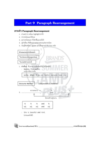 โครงการแบรนด์ซัมเมอร์แคมป์ ปีที่31 ____________________________________________ ภาษาอังกฤษ (49)
Part 9 Paragraph Rearrangement
การทํา Paragraph Rearrangement
1. อ่านคร่าวๆ พร้อม highlight คําซ้ํา
2. หาประโยคแรกให้เจอ
3. ดูว่าประโยคแรก ทิ้งตัวชี้แนะอะไรไว้
4. ดูคําเชื่อม ที่เชื่อมความหมายของแต่ละประโยค
5. จับคู่ให้เหมือน Jigsaw แล้วเรียงตามลําดับก่อน-หลัง
ลักษณะของประโยคแรก
*ต้องไม่เคยปรากฏมาก่อน
*ต้องไม่มีคําต่อไปนี้
1. คําเชื่อม ที่บอกความสัมพันธ์กับประโยคหน้า
: Besides, Thus และอื่นๆ
นอกจากนี้แล้ว ดังนั้น
ยกเว้น : When / If you are helpful, everyone loves you.
Discourse Markers (Conjunctions & Adverbs)
1. ................................................... ...................................................
โครงสร้างคู่ขนาน
N N N and N
adj adj adj and adj
: She is beautiful and kind.
(สวยและใจดี)
or
and
+
-
ความหมาย +
-
 