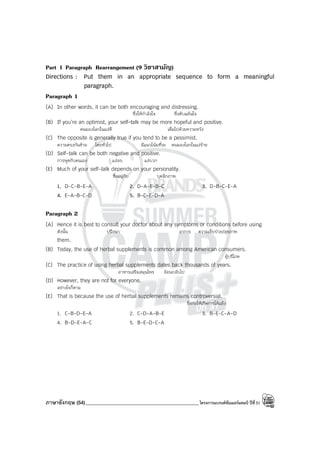 ภาษาอังกฤษ (54)_____________________________________________โครงการแบรนด์ซัมเมอร์แคมป์ ปีที่31
Part I Paragraph Rearrangement (9 วิชาสามัญ)
Directions : Put them in an appropriate sequence to form a meaningful
paragraph.
Paragraph 1
(A) In other words, it can be both encouraging and distressing.
ซึ่งให้กําลังใจ ซึ่งคับแค้นใจ
(B) If you’re an optimist, your self-talk may be more hopeful and positive.
คนมองโลกในแง่ดี เต็มไปด้วยความหวัง
(C) The opposite is generally true if you tend to be a pessimist.
ความตรงกันข้าม โดยทั่วไป มีแนวโน้มที่จะ คนมองโลกในแง่ร้าย
(D) Self-talk can be both negative and positive.
การพูดกับตนเอง แง่ลบ แง่บวก
(E) Much of your self-talk depends on your personality.
ซึ่งอยู่กับ บุคลิกภาพ
1. D-C-B-E-A 2. D-A-E-B-C 3. D-B-C-E-A
4. E-A-B-C-D 5. B-C-E-D-A
Paragraph 2
(A) Hence it is best to consult your doctor about any symptoms or conditions before using
ดังนั้น ปรึกษา อาการ ความเจ็บป่วย/สุขภาพ
them.
(B) Today, the use of herbal supplements is common among American consumers.
ผู้บริโภค
(C) The practice of using herbal supplements dates back thousands of years.
อาหารเสริมสมุนไพร ย้อนกลับไป
(D) However, they are not for everyone.
อย่างไรก็ตาม
(E) That is because the use of herbal supplements remains controversial.
ซึ่งก่อให้เกิดการโต้แย้ง
1. C-B-D-E-A 2. C-D-A-B-E 3. B-E-C-A-D
4. B-D-E-A-C 5. B-E-D-C-A
 