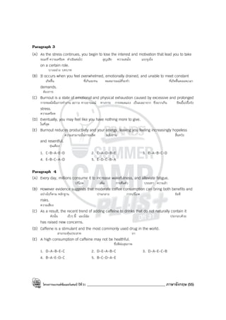 โครงการแบรนด์ซัมเมอร์แคมป์ ปีที่31 ____________________________________________ ภาษาอังกฤษ (55)
Paragraph 3
(A) As the stress continues, you begin to lose the interest and motivation that lead you to take
ขณะที่ ความเครียด ดําเนินต่อไป สูญเสีย ความสนใจ แรงจูงใจ
on a certain role.
บางอย่าง บทบาท
(B) It occurs when you feel overwhelmed, emotionally drained, and unable to meet constant
เกิดขึ้น ที่เกินจะทน หมดอารมณ์ที่จะทํา ที่เกิดขึ้นตลอดเวลา
demands.
ต้องการ
(C) Burnout is a state of emotional and physical exhaustion caused by excessive and prolonged
การหมดไฟในการทํางาน สภาวะ ทางอารมณ์ ทางกาย การหมดแรง เป็นผลมาจาก ซึ่งมากเกิน ยืดเยื้อ/เรื้อรัง
stress.
ความเครียด
(D) Eventually, you may feel like you have nothing more to give.
ในที่สุด
(E) Burnout reduces productivity and your energy, leaving you feeling increasingly hopeless
ความสามารถในการผลิต พลังงาน สิ้นหวัง
and resentful.
ขุ่นเคือง
1. C-B-A-E-D 2. C-A-D-B-E 3. E-A-B-C-D
4. E-B-C-A-D 5. E-D-C-B-A
Paragraph 4
(A) Every day, millions consume it to increase wakefulness, and alleviate fatigue.
บริโภค เพิ่ม การตื่นตัว บรรเทา ความล้า
(B) However evidence suggests that moderate coffee consumption can bring both benefits and
อย่างไรก็ตาม หลักฐาน ปานกลาง การบริโภค ข้อดี
risks.
ความเสี่ยง
(C) As a result, the recent trend of adding caffeine to drinks that do not naturally contain it
ดังนั้น เร็วๆ นี้ แนวโน้ม ประกอบด้วย
has raised new concerns.
(D) Caffeine is a stimulant and the most commonly used drug in the world.
สารกระตุ้นประสาท ยา
(E) A high consumption of caffeine may not be healthful.
ซึ่งดีต่อสุขภาพ
1. D-A-B-E-C 2. D-E-A-B-C 3. D-A-E-C-B
4. B-A-E-D-C 5. B-C-D-A-E
 
