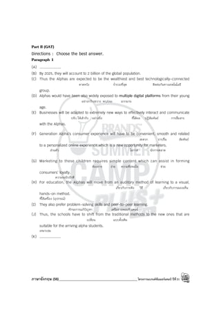 ภาษาอังกฤษ (56)_____________________________________________โครงการแบรนด์ซัมเมอร์แคมป์ ปีที่31
Part II (GAT)
Directions : Choose the best answer.
Paragraph 1
(A) ....................
(B) By 2025, they will account to 2 billion of the global population.
(C) Thus the Alphas are expected to be the wealthiest and best technologically-connected
คาดหวัง ร่ํารวยที่สุด ติดต่อกันทางเทคโนโลยี
group.
(D) Alphas would have been also widely exposed to multiple digital platforms from their young
อย่างกว้างขวาง พบ/เจอ มากมาย
age.
(E) Businesses will be adapted to extremely new ways to effectively interact and communicate
ปรับ ให้เข้ากับ อย่างยิ่ง ที่ได้ผล ปฏิสัมพันธ์ การสื่อสาร
with the Alphas.
(F) Generation Alpha’s consumer experience will have to be convenient, smooth and related
สะดวก ราบรื่น สัมพันธ์
to a personalized online experience which is a new opportunity for marketers.
ส่วนตัว โอกาส นักการตลาด
(G) Marketing to these children requires simple content which can assist in forming
ต้องการ ง่าย ความพึงพอใจ ช่วย
consumers’ loyalty.
ความจงรักภักดี
(H) For education, the Alphas will move from an auditory method of learning to a visual,
เกี่ยวกับการฟัง วิธี เกี่ยวกับการมองเห็น
hands-on method.
ที่ใช้เครื่อง (อุปกรณ์)
(I) They also prefer problem-solving skills and peer-to-peer learning.
ทักษะการแก้ปัญหา เครือข่ายคอมพิวเตอร์
(J) Thus, the schools have to shift from the traditional methods to the new ones that are
เปลี่ยน แบบดั้งเดิม
suitable for the arriving alpha students.
เหมาะสม
(K) ....................
 