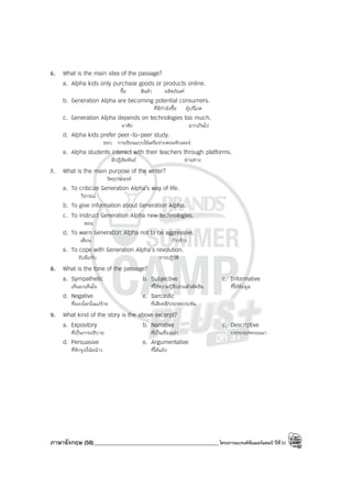 ภาษาอังกฤษ (58)_____________________________________________โครงการแบรนด์ซัมเมอร์แคมป์ ปีที่31
6. What is the main idea of the passage?
a. Alpha kids only purchase goods or products online.
ซื้อ สินค้า ผลิตภัณฑ์
b. Generation Alpha are becoming potential consumers.
ที่มีกําลังซื้อ ผู้บริโภค
c. Generation Alpha depends on technologies too much.
อาศัย มากเกินไป
d. Alpha kids prefer peer-to-peer study.
ชอบ การเรียนแบบใช้เครือข่ายคอมพิวเตอร์
e. Alpha students interact with their teachers through platforms.
มีปฏิสัมพันธ์ ผ่านทาง
7. What is the main purpose of the writer?
วัตถุประสงค์
a. To criticize Generation Alpha’s way of life.
วิจารณ์
b. To give information about Generation Alpha.
c. To instruct Generation Alpha new technologies.
สอน
d. To warn Generation Alpha not to be aggressive.
เตือน ก้าวร้าว
e. To cope with Generation Alpha’s revolution.
รับมือกับ การปฏิวัติ
8. What is the tone of the passage?
a. Sympathetic b. Subjective c. Informative
เห็นอกเห็นใจ ที่ใช้ความรู้สึกส่วนตัวตัดสิน ที่ให้ข้อมูล
d. Negative e. Sarcastic
ที่มองโลกในแง่ร้าย ที่เสียดสี/ประชดประชัน
9. What kind of the story is the above excerpt?
a. Expository b. Narrative c. Descriptive
ที่เป็นการอธิบาย ที่เป็นเรื่องเล่า บรรยาย/พรรณนา
d. Persuasive e. Argumentative
ที่ชักจูง/โน้มน้าว ที่โต้แย้ง
 