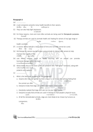 โครงการแบรนด์ซัมเมอร์แคมป์ ปีที่31 ____________________________________________ ภาษาอังกฤษ (59)
Paragraph 2
(A) ....................
(B) A pet companion presents many health benefits to their owners.
สัตว์เลี้ยง เพื่อน ให้ ผลดีต่อสุขภาพ
(C) They can also help fight depression.
ความโศกเศร้า
(D) For these reasons, more and more often animals are being used for therapeutic purposes.
ด้วยเหตุนี้
(E) Therapy animals are used to promote health and healing for seniors of any age range or
ส่งเสริม การรักษา ผู้สูงอายุ
health condition.
(F) A chronic illness lasts for a long period of time and normally cannot be cured.
เรื้อรัง โรค คงอยู่ ปกติ
(G) Pet therapy for seniors is a technique using animals to interact with seniors to help
improve their quality of life.
ทําให้ดีขึ้น คุณภาพชีวิต
(H) Just fifteen minutes spent on kindly touching with an animal can promote
hormonal changes within the brain.
ความเปลี่ยนแปลงของฮอร์โมน
(I) Stress levels drop as the brain produces serotonin (the “feel-good” hormone), along with
ระดับความเครียด ลดลง ขณะที่ ผลิต
prolactin and oxytocin.
(J) ....................
1. What is the best topic sentence for this paragraph?
a. Anyone who has ever gently touched a dog or a cat knows the calming feeling that
สัมผัส ความรู้สึกสงบ
the animal can offer.
b. Everyone knows that dogs can protect their owners from danger.
ปกป้อง อันตราย
c. Everybody realized that dogs and cats can be your best friends.
d. Everyone accepts that animals are used in therapy to heal people’s physical injury.
ยอมรับ การบําบัดรักษา อาการบาดเจ็บ
e. Of all the domesticated animals, dogs are more likely to be chosen by humans as
สัตว์เลี้ยง
companions.
เพื่อน
 