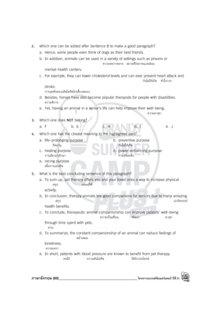 ภาษาอังกฤษ (60)_____________________________________________โครงการแบรนด์ซัมเมอร์แคมป์ ปีที่31
2. Which one can be added after Sentence B to make a good paragraph?
a. Hence, some people even think of dogs as their best friends.
b. In addition, animals can be used in a variety of settings such as prisons or
ความหลากหลาย สถานที่/สภาพแวดล้อม
mental-health centers.
c. For example, they can lower cholesterol levels and can ever prevent heart attack and
กันไม่ให้เกิด หัวใจวาย
stroke.
การอุดตันของเส้นโลหิตไปเลี้ยงสมอง
d. Besides, horses have also become popular therapists for people with disabilities.
ความพิการ
e. Yet, having an animal in a senior’s life can help improve their well-being.
ความผาสุก
3. Which one does NOT belong?
a. F b. G c. H d. I e. J
4. Which one has the closest meaning to the highlighted part?
a. life-prolonging purpose b. preventive purpose
ยืดอายุ กันไม่ให้เกิด
c. healing purpose d. power-enhancing purpose
การเยียวยารักษา การเพิ่มพลัง
e. racing purpose
เพื่อการแข่งขัน
5. What is the best concluding sentence of this paragraph?
a. To sum up, pet therapy offers you and your loved ones a way to increase physical
สรุป เสนอ/ให้
activity.
b. In conclusion, therapy animals are good companions for seniors due to many amazing
สรุป น่าอัศจรรย์
health benefits.
c. To conclude, therapeutic animal companionship can improve patients’ well-being
ความเป็นเพื่อน พัฒนา ผาสุก
through time spent with pets.
ผ่าน
d. To summarize, the constant companionship of an animal can reduce feelings of
สม่ําเสมอ
loneliness.
ความเหงา
e. In short, patients with blood pressure are known to benefit from pet therapy.
คนไข้ ความดันโลหิต ได้รับประโยชน์
 