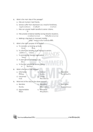 โครงการแบรนด์ซัมเมอร์แคมป์ ปีที่31 ____________________________________________ ภาษาอังกฤษ (61)
6. What is the main idea of the passage?
a. Pets are humans’ best friends.
b. Seniors suffer from depression as a result of loneliness.
คนสูงวัย ทุกข์ทรมาน ความซึมเศร้า ความว้าเหว่
c. Pets can provide health benefits to senior citizens.
ให้
d. Pets provide emotional stability during stressful situations.
ความมั่นคงทางอารมณ์ ซึ่งตึงเครียด สถานการณ์
e. Walking a dog leads to improved mobility.
นําไปสู่ ความสามารถในการเคลื่อนไหวที่ดีขึ้น
7. What is the main purpose of the writer?
a. To convince us to bring up a pet.
ชักชวน เลี้ยงดู
b. To inform the benefits of pet therapy to seniors.
แจ้งให้ทราบ ประโยชน์
c. To promote pet therapy organization.
โฆษณา
d. To warn seniors of raising a pet.
เตือน
e. To find out solution for senior citizens.
หา วิธีแก้ปัญหา
8. What is the tone of the passage?
a. Informative b. Satirical c. Pessimistic
ที่ให้ข้อมูล ที่ถากถาง ที่มองโลกในแง่ร้าย
d. Concerned e. Critical
ห่วงใย ที่วิพากษ์วิจารณ์
9. What kind of the story is the above excerpt?
a. Narrative b. Expository c. Descriptive
ที่เล่าเรื่อง ที่เป็นการอธิบาย ที่บรรยาย/พรรณนา
d. Argumentative e. Persuasive
ที่โต้แย้ง ที่ชักจูง/โน้มน้าว
 