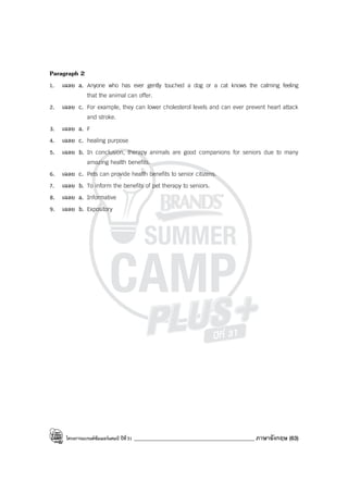 โครงการแบรนด์ซัมเมอร์แคมป์ ปีที่31 ____________________________________________ ภาษาอังกฤษ (63)
Paragraph 2
1. เฉลย a. Anyone who has ever gently touched a dog or a cat knows the calming feeling
that the animal can offer.
2. เฉลย c. For example, they can lower cholesterol levels and can ever prevent heart attack
and stroke.
3. เฉลย a. F
4. เฉลย c. healing purpose
5. เฉลย b. In conclusion, therapy animals are good companions for seniors due to many
amazing health benefits.
6. เฉลย c. Pets can provide health benefits to senior citizens.
7. เฉลย b. To inform the benefits of pet therapy to seniors.
8. เฉลย a. Informative
9. เฉลย b. Expository
 