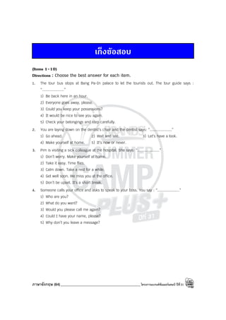 ภาษาอังกฤษ (64)_____________________________________________โครงการแบรนด์ซัมเมอร์แคมป์ ปีที่31
เก็งขอสอบ
(Items 1-10)
Directions : Choose the best answer for each item.
1. The tour bus stops at Bang Pa-In palace to let the tourists out. The tour guide says :
“....................”
1) Be back here in an hour.
2) Everyone goes away, please.
3) Could you keep your possessions?
4) It would be nice to see you again.
5) Check your belongings and step carefully.
2. You are laying down on the dentist’s chair and the dentist says: “....................”
1) Go ahead. 2) Wait and see. 3) Let’s have a look.
4) Make yourself at home. 5) It’s now or never.
3. Pim is visiting a sick colleague at the hospital. She says: “....................”
1) Don’t worry. Make yourself at home.
2) Take it easy. Time flies.
3) Calm down. Take a rest for a while.
4) Get well soon. We miss you at the office.
5) Don’t be upset. It’s a short break.
4. Someone calls your office and asks to speak to your boss. You say : “....................”
1) Who are you?
2) What do you want?
3) Would you please call me again?
4) Could I have your name, please?
5) Why don’t you leave a message?
 
