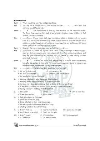 โครงการแบรนด์ซัมเมอร์แคมป์ ปีที่31 ____________________________________________ ภาษาอังกฤษ (65)
Conversation I
Berm : Pim, I heard that you have just got a pet dog.
Pim : Yes, my uncle bought one for me on my birthday. .........5......... who feels that
everyone should have a pet.
Berm : .........6......... One disadvantage is that you have to clean up the mess they make.
The feces they leave on the road is bad enough. Another major problem is that
animals can cause diseases.
Pim : .........7......... I have heard that dogs can cause rabies, a disease with no known
cure. But, that applies to strays only. Dogs kept at home as pets will not give such
problems. As for the problem of making a mess, dogs that are well trained will know
where they can or cannot empty their bowels.
Berm : However, there are newspaper reports of people .........8.........
Pim : That is true but those are isolated cases. Think of the advantages of keepting pets.
Dogs are loving creatures and non-judgmental. They love without conditions and
they are good companions for children and old people. It’s like having a friend
around all the time.
Berm : .........9......... . Children will learnt what responsibility is all about when they have to
look after the welfare of their pets. Pet lovers have to develop a sense of tolerance as
they need to be patient when looking after their pets.
Pim : .........10......... that you have kept a pet next time we meet.
5. 1) He is a philanthropist 2) He is a pedophile
3) He is an animal lover 4) Everyone calls him a patriot
5) He is called an environmentalist
6. 1) Keeping pets has its advantages and disadvantages
2) Keeping pets is just another way of exploiting animals
3) Humans have been domesticating dogs and cats for thousands of years
4) If we want to achieve true animal rights, we need to stop having pets
5) Having pets can help lower your stress levels
7. 1) Who care? 2) I know 3) I’m sorry to hear that
4) I beg your pardon? 5) Never mind
8. 1) took advantages of their dogs
2) preferred to live with dogs
3) being attacked by their neighbours’dogs
4) recovering from their illness because of dogs
5) chatting with their friendly animals
9. 1) I don’t think so 2) I can’t understand 3) I guess you are right
4) Don’t take it for granted 5) That’s not the point
10. 1) I don’t expect 2) I hope to hear 3) I’m disappointed
4) It’s incredible 5) I’m sorry to know
 