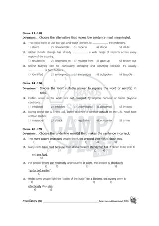 ภาษาอังกฤษ (66)_____________________________________________โครงการแบรนด์ซัมเมอร์แคมป์ ปีที่31
(Items 11-13)
Directions : Choose the alternative that makes the sentence most meaningful.
11. The police have to use tear gas and water cannons to .................... the protestors.
1) divert 2) disassemble 3) disperse 4) dispel 5) dilute
12. Global climate change has already .................... a wide range of impacts across every
region of the country.
1) resulted in 2) depended on 3) resulted from 4) gave up 5) broken out
13. Online bullying can be particularly damaging and upsetting because it’s usually
.................... or hard to trace.
1) identified 2) synonymous 3) anonymous 4) outspoken 5) tangible
(Items 14-15)
Directions : Choose the most suitable answer to replace the word or word(s) in
bold.
14. Certain areas in the world are not occupied by anyone because of harsh physical
conditions.
1) inhabited 2) inhibited 3) undeveloped 4) destroyed 5) invaded
15. During World War II (1939-45), Japan launched a surprise assault on the U.S. naval base
at Pearl Harbor.
1) massacre 2) attack 3) negotiation 4) encounter 5) crime
(Items 16-19)
Directions : Choose the underline word(s) that makes the sentence incorrect.
16. The more sugary beverages people drank, the greatest their risk of death was.
1) 2) 3) 4) 5)
17. Many birds have died because their stomachs were literally too full of plastic to be able to
1) 2) 3) 4)
eat any food.
5)
18. For people whom are miserably unproductive at night, the answer is absolutely
1) 2) 3) 5)
“go to bed earlier”.
5)
19. While some people fight the “battle of the bulge” for a lifetime, the others seem to
1) 2) 3)
effortlessly stay slim.
4) 5)
 