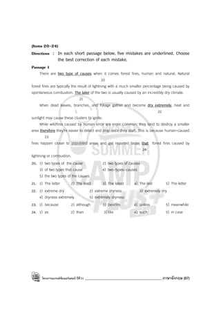 โครงการแบรนด์ซัมเมอร์แคมป์ ปีที่31 ____________________________________________ ภาษาอังกฤษ (67)
(Items 20-24)
Directions : In each short passage below, five mistakes are underlined. Choose
the best correction of each mistake.
Passage 1
There are two type of causes when it comes forest fires, human and natural. Natural
20
forest fires are typically the result of lightning with a much smaller percentage being caused by
spontaneous combustion. The later of the two is usually caused by an incredibly dry climate.
21
When dead leaves, branches, and foliage gather and become dry extremely, heat and
22
sunlight may cause these clusters to ignite.
While wildfires caused by human error are more common, they tend to destroy a smaller
area therefore they’re easier to detect and stop once they start. This is because human-caused
23
fires happen closer to populated areas and get reported faster that forest fires caused by
24
lightning or combustion.
20. 1) two types of the cause 2) two types of causes
3) of two types that cause 4) two-types-causes
5) the two types of the causes
21. 1) The latter 2) The least 3) The latest 4) The last 5) The letter
22. 1) extreme dry 2) extreme dryness 3) extremely dry
4) dryness extremely 5) extremely dryness
23. 1) because 2) although 3) besides 4) unless 5) meanwhile
24. 1) as 2) than 3)like 4) such 5) in case
 