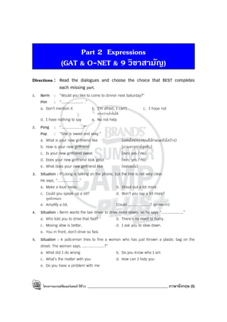 โครงการแบรนด์ซัมเมอร์แคมป์ ปีที่31 _____________________________________________ ภาษาอังกฤษ (5)
Part 2 Expressions
(GAT & O-NET & 9 วิชาสามัญ)
Directions : Read the dialogues and choose the choice that BEST completes
each missing part.
1. Berm : “Would you like to come to dinner next Saturday?”
Pim : “.................... .”
a. Don’t mention it b. I’m afraid, I can’t c. I hope not
เกรงว่าจะไปไม่ได้
d. I have nothing to say e. No not help
2. Pong : “....................?”
Pop : “She is sweet and sexy.”
a. What is your new girlfriend like (แฟนใหม่ของคุณมีลักษณะยังไงบ้าง)
b. How is your new girlfriend (ถามสารทุกข์สุขดิบ)
c. Is your new girlfriend sweet (ตอบ yes / no)
d. Does your new girlfriend look good (ตอบ yes / no)
e. What does your new girlfriend like (ชอบอะไร)
3. Situation : P’Loong is talking on the phone, but the line is not very clear.
He says, “....................”
a. Make a loud noise. b. Shout out a lot more.
c. Could you speak up a bit? d. Won’t you say a lot more?
พูดดังหน่อย
e. Amplify a bit. (Could ....................? สุภาพมาก)
4. Situation : Berm wants the taxi driver to drive more slowly, so he says “....................”
a. Who told you to drive that fast? b. There’s no need to hurry.
c. Moving slow is better. d. I ask you to slow down.
e. You in front, don’t drive so fast.
5. Situation : A policeman tries to fine a woman who has just thrown a plastic bag on the
street. The woman says, ....................?”
a. What did I do wrong b. Do you know who I am
c. What’s the matter with you d. How can I help you
e. Do you have a problem with me
 
