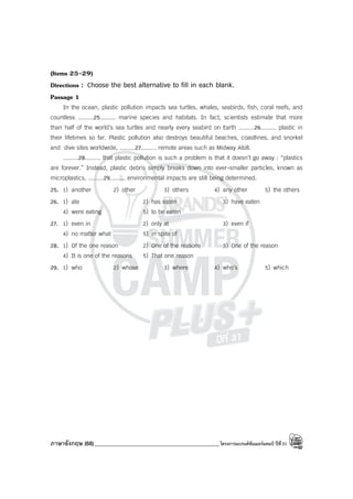 ภาษาอังกฤษ (68)_____________________________________________โครงการแบรนด์ซัมเมอร์แคมป์ ปีที่31
(Items 25-29)
Directions : Choose the best alternative to fill in each blank.
Passage 1
In the ocean, plastic pollution impacts sea turtles, whales, seabirds, fish, coral reefs, and
countless .........25......... marine species and habitats. In fact, scientists estimate that more
than half of the world’s sea turtles and nearly every seabird on Earth .........26......... plastic in
their lifetimes so far. Plastic pollution also destroys beautiful beaches, coastlines, and snorkel
and dive sites worldwide, .........27......... remote areas such as Midway Atoll.
.........28......... that plastic pollution is such a problem is that it doesn’t go away : “plastics
are forever.” Instead, plastic debris simply breaks down into ever-smaller particles, known as
microplastics, .........29......... environmental impacts are still being determined.
25. 1) another 2) other 3) others 4) any other 5) the others
26. 1) ate 2) has eaten 3) have eaten
4) were eating 5) to be eaten
27. 1) even in 2) only at 3) even if
4) no matter what 5) in spite of
28. 1) Of the one reason 2) One of the reasons 3) One of the reason
4) It is one of the reasons 5) That one reason
29. 1) who 2) whose 3) where 4) who’s 5) which
 