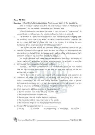 โครงการแบรนด์ซัมเมอร์แคมป์ ปีที่31 ____________________________________________ ภาษาอังกฤษ (69)
(Items 30-35)
Directions : Read the following passages. Then answer each of the questions.
One of Facebook’s earliest executives has said the social network is “destroying how
society works” and that he feels “tremendous guilt” about his work.
Chamath Palihapitiya, who joined Facebook in 2007, accused of “programming” its
users and said he no longer uses the website or allows his children to access it.
5 “It literally is at a point now where I think we have created tools that are ripping apart
the social structure of how society works,” he told an audience at Stanford University. “We
are in a really bad state of affairs right now in my opinion, it is eroding the core
foundations of how people behave by and between each other.”
“We curate our lives around this perceived sense of perfection because we get
10 rewarded in these short term signals, hearts and likes and thumbs up. We merge that with
value and we mix that with truth, and instead what it really is is fake brittle popularity that’s
short term and leaves you even more vacant and empty.”
Its former president Sean Parker has said Facebook is “exploiting a vulnerability in
human psychology”, while Roger McNamee, an early investor, has accused it of using the
15 techniques of Nazi propaganda chief Joseph Goebbels.
However, a Facebook spokesman said: “As Facebook has grown, we have realized
how our responsibilities have grown too. We take our role very seriously and we are
working hard to improve.”
“We’ve done a lot of work and research with outside experts and academics to
20 understand the effects of our service on well-being, and we’re using it to inform our
product development. We are also making significant investments more in people,
technology and processes, and - as Mark Zuckerberg said on the last Webcast - we are
willing to reduce our profitability to make sure the right investments are made...”
30. Which statement is NOT true according to the above excerpt?
1) Former president Sean Parker felt guilty about his work.
2) Facebook has destroyed social fracture.
3) People using Facebook long for likes and thumbs up.
4) Facebook claimed that it was responsible for the society.
5) Facebook was alleged to use Nazi propaganda’s techniques.
31. The word “it” (paragraph 2) refers to ….......................... .
1) society 2) facebook 3) programming 4) Palihapitiya 5) in 2007
 