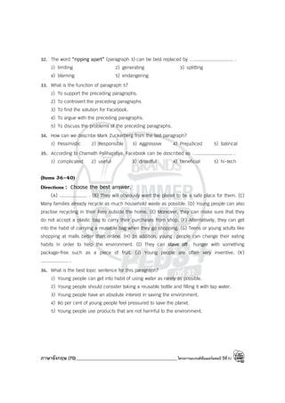 ภาษาอังกฤษ (70)_____________________________________________โครงการแบรนด์ซัมเมอร์แคมป์ ปีที่31
32. The word “ripping apart” (paragraph 3) can be best replaced by …............................ .
1) limiting 2) generating 3) splitting
4) blaming 5) endangering
33. What is the function of paragraph 5?
1) To support the preceding paragraphs.
2) To controvert the preceding paragraphs
3) To find the solution for Facebook.
4) To argue with the preceding paragraphs.
5) To discuss the problems of the preceding paragraphs.
34. How can we describe Mark Zuckerberg from the last paragraph?
1) Pessimistic 2) Responsible 3) Aggressive 4) Prejudiced 5) Satirical
35. According to Chamath Palihapitiya, Facebook can be described as ….......................... .
1) complicated 2) useful 3) dreadful 4) beneficial 5) hi-tech
(Items 36-40)
Directions : Choose the best answer.
(A) .................... . (B) They will obviously want the planet to be a safe place for them. (C)
Many families already recycle as much household waste as possible. (D) Young people can also
practise recycling in their lives outside the home. (E) Moreover, they can make sure that they
do not accept a plastic bag to carry their purchases from shop. (F) Alternatively, they can get
into the habit of carrying a reusable bag when they go shopping. (G) Teens or young adults like
shopping at malls better than online. (H) In addition, young people can change their eating
habits in order to help the environment. (I) They can stave off hunger with something
package-free such as a piece of fruit. (J) Young people are often very inventive. (K)
.................... .
36. What is the best topic sentence for this paragraph?
1) Young people can get into habit of using water as rarely as possible.
2) Young people should consider taking a reusable bottle and filling it with tap water.
3) Young people have an absolute interest in saving the environment.
4) 80 per cent of young people feel pressured to save the planet.
5) Young people use products that are not harmful to the environment.
 
