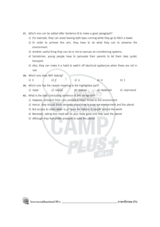โครงการแบรนด์ซัมเมอร์แคมป์ ปีที่31 ____________________________________________ ภาษาอังกฤษ (71)
37. Which one can be added after Sentence B to make a good paragraph?
1) For example, they can avoid leaving bath taps running while they go to fetch a towel.
2) In order to achieve this aim, they have to do what they can to preserve the
environment.
3) Another useful thing they can do is not to overuse air-conditioning systems.
4) Sometimes, young people have to persuade their parents to let them take public
transport.
5) Also, they can make it a habit to switch off electrical appliances when these are not in
use.
38. Which one does NOT belong?
1) E 2) F 3) G 4) H 5) I
39. Which one has the closest meaning to the highlighted part?
1) repel 2) repeat 3) replace 4) replenish 5) reprimand
40. What is the best concluding sentence of this paragraph?
1) However, emission from cars present a major threat to the environment
2) Hence, they should think seriously about how to save our environment and the planet
3) But access to clean water is an issue for billions of people around the world
4) Moreover, eating less meat will do your body good and help save the planet
5) Although they feel under pressure to save the planet
 