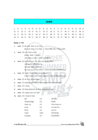 ภาษาอังกฤษ (72)_____________________________________________โครงการแบรนด์ซัมเมอร์แคมป์ ปีที่31
เฉลย
1. 1) 2. 3) 3. 4) 4. 4) 5. 3) 6. 1) 7. 2) 8. 3) 9. 3) 10. 2)
11. 3) 12. 1) 13. 3) 14. 1) 15. 2) 16. 3) 17. 1) 18. 1) 19. 3) 20. 2)
21. 1) 22. 3) 23. 1) 24. 2) 25. 2) 26. 3) 27. 1) 28. 2) 29. 2) 30. 1)
31. 2) 32. 3) 33. 1) 34. 2) 35. 3) 36. 3) 37. 2) 38. 3) 39. 1) 40. 2)
Items 1-10
1. เฉลย 1) Be back here in an hour.
Be back here in an hour. = กลับมาที่นี่ภายใน 1 ชั่วโมงนะคับ
2. เฉลย 3) Let’s have a look.
laying down = นอนลง
Let’s have a look. = ไปตรวจดูกันดีกว่า
3. เฉลย 4) Get well soon. We miss you at the office.
colleague = เพื่อนร่วมงาน
Get well soon = หายไวนะ
We miss you at the office = พวกเราทุกคนที่ออฟฟิศคิดถึงคุณ
4. เฉลย 4) Could I have your name, please?
Could I have your name, please? = ขอทราบชื่อคุณหน่อยค่ะ
5. เฉลย 3) He is an animal lover
6. เฉลย 1) Keeping pets has its advantages and disadvantages
7. เฉลย 2) I know
8. เฉลย 3) being attacked by their neighbours’dogs
9. เฉลย 3) I guess you are right
10. เฉลย 2) I hope to hear
pet (n) สัตว์เลี้ยง
disadvantage (n) ข้อเสีย
clean up (v) ทําความสะอาด
mess (n) ความสกปรก
feces (n) อุจจาระ
major (adj) หลัก/สําคัญ
diseases (n) โรคภัยไข้เจ็บ
 