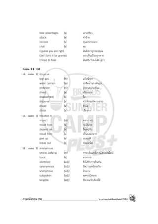 ภาษาอังกฤษ (74)_____________________________________________โครงการแบรนด์ซัมเมอร์แคมป์ ปีที่31
take advantages (v) เอาเปรียบ
attack (v) ทําร้าย
recover (v) ทุเลา/หายจาก
chat (v) คุย
I guess you are right ฉันคิดว่าถูกของคุณ
Don’t take it for granted อย่าเห็นเป็นของตาย
I hope to hear ฉันหวังว่าคงได้ข่าวว่า
Items 11-13
11. เฉลย 3) disperse
tear gas (n) แก๊สน้ําตา
water cannon (n) รถฉีดน้ําแรงดันสูง
protestor (n) ผู้ชุมนุมประท้วง
divert (v) เบี่ยงเบน
disassemble (v) รื้อ
disperse (v) ทําให้กระจัดกระจาย
dispel (v) ขับไล่
dilute (v) เจือจาง
12. เฉลย 1) resulted in
impact (n) ผลกระทบ
result from (v) ก่อให้เกิด
depend on (v) ขึ้นอยู่กับ
result from (v) เป็นผลมาจาก
give up (v) ยอมแพ้
break out (v) พังออกไป
13. เฉลย 3) anonymous
Online bullying (n) การกลั่นแกล้งบนโลกออนไลน์
trace (v) ตามรอย
identified (adj) ซึ่งได้รับการยืนยัน
synonymous (adj) มีความเหมือนกับ
anonymous (adj) นิรนาม
outspoken (adj) พูดจาเปิดเผย
tangible (adj) ชัดเจน/จับต้องได้
 
