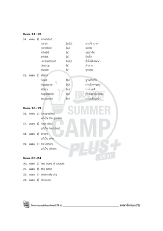 โครงการแบรนด์ซัมเมอร์แคมป์ ปีที่31 ____________________________________________ ภาษาอังกฤษ (75)
Items 14-15
14. เฉลย 1) inhabited
harsh (adj) ยาก/ลําบาก
condition (n) สภาพ
inhabit (v) อยู่อาศัย
inhibit (v) ยับยั้ง
undeveloped (adj) ซึ่งไม่ได้พัฒนา
destroy (v) ทําลาย
invade (v) รุกราน
15. เฉลย 2) attack
naval (n) ฐานทัพเรือ
massacre (n) การสังหารหมู่
attack (n) การโจมตี
negotiation (n) การเจรจาต่อรอง
encounter (n) การเผชิญหน้า
Items 16-19
16. เฉลย 3) the greatest
แก้เป็น the greater
17. เฉลย 1) have died
แก้เป็น had died
18. เฉลย 1) whom
แก้เป็น who
19. เฉลย 3) the others
แก้เป็น others
Items 20-24
20. เฉลย 2) two types of causes
21. เฉลย 1) The latter
22. เฉลย 3) extremely dry
23. เฉลย 1) because
 