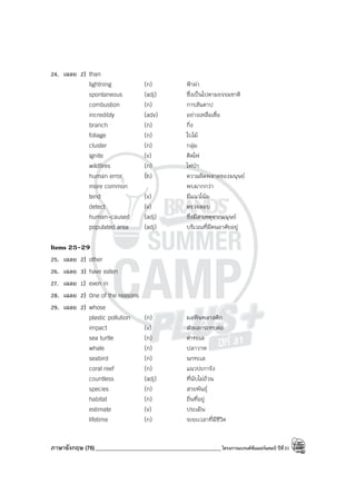 ภาษาอังกฤษ (76)_____________________________________________โครงการแบรนด์ซัมเมอร์แคมป์ ปีที่31
24. เฉลย 2) than
lightning (n) ฟ้าผ่า
spontaneous (adj) ซึ่งเป็นไปตามธรรมชาติ
combustion (n) การสันดาป
incredibly (adv) อย่างเหลือเชื่อ
branch (n) กิ่ง
foliage (n) ใบไม้
cluster (n) กลุ่ม
ignite (v) ติดไฟ
wildfires (n) ไฟป่า
human error (n) ความผิดพลาดของมนุษย์
more common พบมากกว่า
tend (v) มีแนวโน้ม
detect (v) ตรวจสอบ
human-caused (adj) ซึ่งมีสาเหตุจากมนุษย์
populated area (adj) บริเวณที่มีคนอาศัยอยู่
Items 25-29
25. เฉลย 2) other
26. เฉลย 3) have eaten
27. เฉลย 1) even in
28. เฉลย 2) One of the reasons
29. เฉลย 2) whose
plastic pollution (n) มลพิษพลาสติก
impact (v) ส่งผลกระทบต่อ
sea turtle (n) ต่าทะเล
whale (n) ปลาวาฬ
seabird (n) นกทะเล
coral reef (n) แนวปะการัง
countless (adj) ที่นับไม่ถ้วน
species (n) สายพันธุ์
habitat (n) ถิ่นที่อยู่
estimate (v) ประเมิน
lifetime (n) ระยะเวลาที่มีชีวิต
 