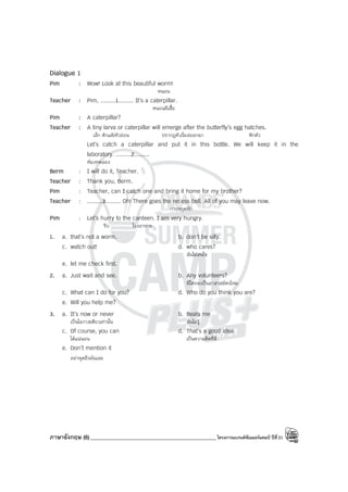 ภาษาอังกฤษ (6)______________________________________________โครงการแบรนด์ซัมเมอร์แคมป์ ปีที่31
Dialogue 1
Pim : Wow! Look at this beautiful worm!
หนอน
Teacher : Pim, .........1......... It’s a caterpillar.
หนอนผีเสื้อ
Pim : A caterpillar?
Teacher : A tiny larva or caterpillar will emerge after the butterfly’s egg hatches.
เล็ก ดักแด้/ตัวอ่อน ปรากฎตัว/โผล่ออกมา ฟักตัว
Let’s catch a caterpillar and put it in this bottle. We will keep it in the
laboratory. .........2.........
ห้องทดลอง
Berm : I will do it, Teacher.
Teacher : Thank you, Berm.
Pim : Teacher, can I catch one and bring it home for my brother?
Teacher : .........3......... Oh! There goes the recess bell. All of you may leave now.
การหยุดพัก
Pim : Let’s hurry to the canteen. I am very hungry.
รีบ โรงอาหาร
1. a. that’s not a worm. b. don’t be silly.
c. watch out! d. who cares?
ฉันไม่สนใจ
e. let me check first.
2. a. Just wait and see. b. Any volunteers?
มีใครจะเป็นอาสาสมัครไหม
c. What can I do for you? d. Who do you think you are?
e. Will you help me?
3. a. It’s now or never b. Beats me
เป็นโอกาสเดียวเท่านั้น ฉันไม่รู้
c. Of course, you can d. That’s a good idea
ได้แน่นอน เป็นความคิดที่ดี
e. Don’t mention it
อย่าพูดถึงมันเลย
 