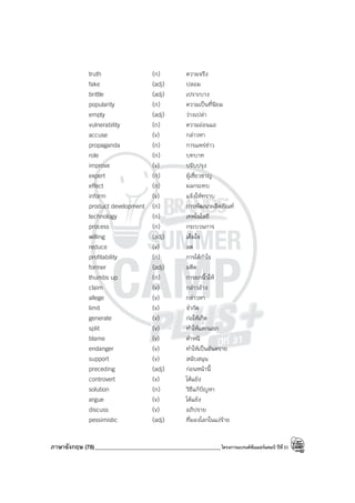 ภาษาอังกฤษ (78)_____________________________________________โครงการแบรนด์ซัมเมอร์แคมป์ ปีที่31
truth (n) ความจริง
fake (adj) ปลอม
brittle (adj) เปราะบาง
popularity (n) ความเป็นที่นิยม
empty (adj) ว่างเปล่า
vulnerability (n) ความอ่อนแอ
accuse (v) กล่าวหา
propaganda (n) การแพร่ข่าว
role (n) บทบาท
improve (v) ปรับปรุง
expert (n) ผู้เชี่ยวชาญ
effect (n) ผลกระทบ
inform (v) แจ้งให้ทราบ
product development (n) การพัฒนาผลิตภัณฑ์
technology (n) เทคโนโลยี
process (n) กระบวนการ
willing (adj) เต็มใจ
reduce (v) ลด
profitability (n) การได้กําไร
former (adj) อดีต
thumbs up (n) การยกนิ้วให้
claim (v) กล่าวอ้าง
allege (v) กล่าวหา
limit (v) จํากัด
generate (v) ก่อให้เกิด
split (v) ทําให้แตกแยก
blame (v) ตําหนิ
endanger (v) ทําให้เป็นอันตราย
support (v) สนับสนุน
preceding (adj) ก่อนหน้านี้
controvert (v) โต้แย้ง
solution (n) วิธีแก้ปัญหา
argue (v) โต้แย้ง
discuss (v) อภิปราย
pessimistic (adj) ที่มองโลกในแง่ร้าย
 