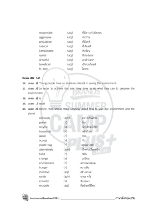 โครงการแบรนด์ซัมเมอร์แคมป์ ปีที่31 ____________________________________________ ภาษาอังกฤษ (79)
responsible (adj) ที่มีความรับผิดชอบ
aggressive (adj) ก้าวร้าว
prejudiced (adj) ที่มีอคติ
satirical (adj) ที่เสียดสี
complicated (adj) ซับซ้อน
useful (adj) มีประโยชน์
dreadful (adj) เลวร้ายมาก
beneficial (adj) เป็นประโยชน์
hi-tech (adj) ไฮเทค
Items 36-40
36. เฉลย 3) Young people have an absolute interest in saving the environment.
37. เฉลย 2) In order to achieve this aim, they have to do what they can to preserve the
environment.
38. เฉลย 3) G
39. เฉลย 1) repel
40. เฉลย 2) Hence, they should think seriously about how to save our environment and the
planet
obviously (adv) อย่างเห็นได้ชัด
planet (n) โลก
recycle (v) นํากลับมาใช้อีก
household (n) ครัวเรือน
waste (n) ขยะ
accept (v) รับ
plastic bag (n) ถุงพลาสติก
alternatively (adv) อีกทางเลือกหนึ่ง
habit (n) นิสัย
change (v) เปลี่ยน
environment (n) สภาพแวดล้อม
hunger (n) ความหิว
inventive (adj) สร้างสรรค์
rarely (adv) นานๆ ครั้ง
consider (v) พิจารณา
reusable (adj) ซึ่งนํามาใช้ใหม่
 
