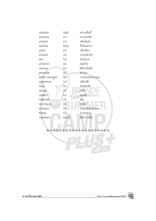 ภาษาอังกฤษ (80)_____________________________________________โครงการแบรนด์ซัมเมอร์แคมป์ ปีที่31
absolute (adj) อย่างเต็มที่
pressure (n) ความกดดัน
product (n) ผลิตภัณฑ์
harmful (adj) ป็นอันตราย
avoid (v) หลีกเลี่ยง
achieve (v) บรรลุ/สําเร็จ
aim (n) เป้าหมาย
preserve (v) อนุรักษ์
overuse (v) ใช้มากเกินไป
persuade (v) ชักชวน
public transport (n) การขนส่งสาธารณะ
appliances (n) เครื่องใช้
repel (v) ขับไล่/ขจัด
repeat (v) ทําซ้ํา
replace (v) แทนที่
replenish (v) เติม
reprimand (v) ตําหนิ
emission (n) การปล่อยพลังงาน
threat (n) การคุกคาม
moreover (conj) ยิ่งไปกว่านั้น
————————————————————
 