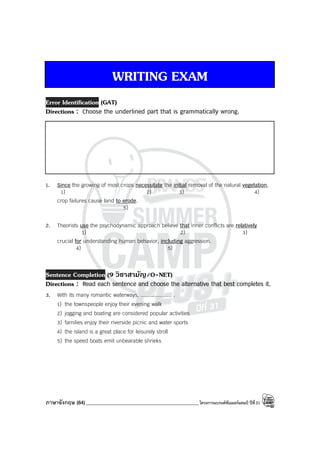 ภาษาอังกฤษ (84)_____________________________________________โครงการแบรนด์ซัมเมอร์แคมป์ ปีที่31
WRITING EXAM
Error Identification (GAT)
Directions : Choose the underlined part that is grammatically wrong.
1. Since the growing of most crops necessitate the initial removal of the natural vegetation,
1) 2) 3) 4)
crop failures cause land to erode.
5)
2. Theorists use the psychodynamic approach believe that inner conflicts are relatively
1) 2) 3)
crucial for understanding human behavior, including aggression.
4) 5)
Sentence Completion (9 วิชาสามัญ/O-NET)
Directions : Read each sentence and choose the alternative that best completes it.
3. With its many romantic waterways, .................... .
1) the townspeople enjoy their evening walk
2) jogging and boating are considered popular activities
3) families enjoy their riverside picnic and water sports
4) the island is a great place for leisurely stroll
5) the speed boats emit unbearable shrieks
 