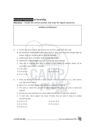 ภาษาอังกฤษ (86)_____________________________________________โครงการแบรนด์ซัมเมอร์แคมป์ ปีที่31
Paragraph Organization (9 วิชาสามัญ)
Directions : Choose the correct answers that show the logical sequences.
4. A. In fact, the word airplane didn’t come into common usage until after 1945.
B. But before the Wright Brothers flew their plane in 1903, most scientists thought flight by
heavier-than-air machines would never be achieved.
C. Airplanes are such a common form of travel these days.
D. However, it is easy to forget just how recently they were invented.
E. They are so common that even a person in the middle of nowhere would not be
surprised to see a plane in the sky.
1) A-B-C-D-E 2) C-E-D-A-B
3) D-A-E-C-B 4) B-C-D-E-A
5) E-A-C-D-B
5. A. There are also many vitamins in black pepper, including vitamins K, A, C, and E which
can help prevent cancer.
B. Many of us use black pepper with salt for our meals and cooking.
C. This spice is made from ground up black peppercorns, grown on vines in India and
Vietnam.
D. But did you know that there are many health benefits you can get from eating it?
E. To start with, black pepper has many minerals that we need to keep our bodies
functioning well.
1) B-D-C-A-E 2) D-A-C-B-E
3) B-C-E-D-A 4) B-C-D-E-A
5) D-B-E-A-C
เทคนิคหาประโยคแรก!
 