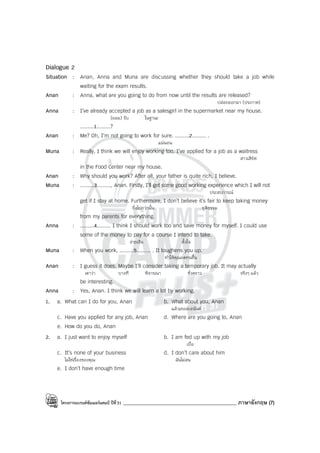 โครงการแบรนด์ซัมเมอร์แคมป์ ปีที่31 _____________________________________________ ภาษาอังกฤษ (7)
Dialogue 2
Situation : Anan, Anna and Muna are discussing whether they should take a job while
waiting for the exam results.
Anan : Anna, what are you going to do from now until the results are released?
ปล่อยออกมา (ประกาศ)
Anna : I’ve already accepted a job as a salesgirl in the supermarket near my house.
(ยอม) รับ ในฐานะ
.........1.........?
Anan : Me? Oh, I’m not going to work for sure. .........2......... .
แน่นอน
Muna : Really, I think we will enjoy working too. I’ve applied for a job as a waitress
สาวเสิร์ฟ
in the Food Center near my house.
Anan : Why should you work? After all, your father is quite rich, I believe.
Muna : .........3........., Anan. Firstly, I’ll get some good working experience which I will not
ประสบการณ์
get if I stay at home. Furthermore, I don’t believe it’s fair to keep taking money
ยิ่งไปกว่านั้น ยุติธรรม
from my parents for everything.
Anna : .........4......... I think I should work too and save money for myself. I could use
some of the money to pay for a course I intend to take.
จ่ายเงิน ตั้งใจ
Muna : When you work, .........5......... . It toughens you up.
ทําให้คุณอดทนขึ้น
Anan : I guess it does. Maybe I’ll consider taking a temporary job. It may actually
เดาว่า บางที พิจารณา ชั่วคราว จริงๆ แล้ว
be interesting.
Anna : Yes, Anan. I think we will learn a lot by working.
1. a. What can I do for you, Anan b. What about you, Anan
แล้วเธอล่ะอนันต์
c. Have you applied for any job, Anan d. Where are you going to, Anan
e. How do you do, Anan
2. a. I just want to enjoy myself b. I am fed up with my job
เบื่อ
c. It’s none of your business d. I don’t care about him
ไม่ใช่เรื่องของคุณ ฉันไม่สน
e. I don’t have enough time
 