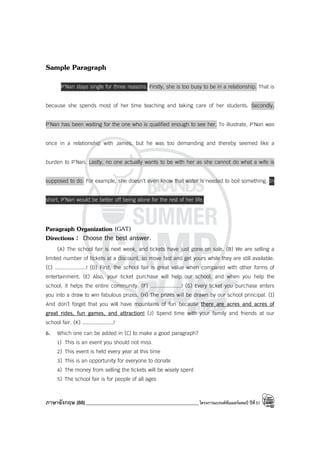 ภาษาอังกฤษ (88)_____________________________________________โครงการแบรนด์ซัมเมอร์แคมป์ ปีที่31
Sample Paragraph
P’Nan stays single for three reasons. Firstly, she is too busy to be in a relationship. That is
because she spends most of her time teaching and taking care of her students. Secondly,
P’Nan has been waiting for the one who is qualified enough to see her. To illustrate, P’Nan was
once in a relationship with James, but he was too demanding and thereby seemed like a
burden to P’Nan. Lastly, no one actually wants to be with her as she cannot do what a wife is
supposed to do. For example, she doesn’t even know that water is needed to boil something. In
short, P’Nan would be better off being alone for the rest of her life.
Paragraph Organization (GAT)
Directions : Choose the best answer.
(A) The school fair is next week, and tickets have just gone on sale. (B) We are selling a
limited number of tickets at a discount, so move fast and get yours while they are still available.
(C) ....................! (D) First, the school fair is great value when compared with other forms of
entertainment. (E) Also, your ticket purchase will help our school, and when you help the
school, it helps the entire community. (F) ....................! (G) Every ticket you purchase enters
you into a draw to win fabulous prizes. (H) The prizes will be drawn by our school principal. (I)
And don’t forget that you will have mountains of fun because there are acres and acres of
great rides, fun games, and attraction! (J) Spend time with your family and friends at our
school fair. (K) ....................!
6. Which one can be added in (C) to make a good paragraph?
1) This is an event you should not miss
2) This event is held every year at this time
3) This is an opportunity for everyone to donate
4) The money from selling the tickets will be wisely spent
5) The school fair is for people of all ages
 