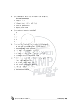 โครงการแบรนด์ซัมเมอร์แคมป์ ปีที่31 ____________________________________________ ภาษาอังกฤษ (89)
7. Which one can be added in (F) to make a good paragraph?
1) What a wonderful event
2) But that’s not all
3) Enjoy yourselves until the last minute
4) Life is full of excitement
5) Buy one, get one free
8. Which one does NOT seem to belong?
1) B
2) E
3) G
4) H
5) J
9. Which one has the closest meaning to the highlighted part?
1) we have a lot of space where kids can run around
2) attractions take up a lot of space
3) a lot of bus rides are offered to everyone
4) some games involve riding on horseback in a field
5) there are a number of activities to enjoy
10. What is the best sentence to conclude this paragraph in (K)?
1) Thank you for your attention
2) All the best to every one of you
3) Look forward to seeing you at the fair
4) Get ready and book more tickets
5) What a wonderful world
 