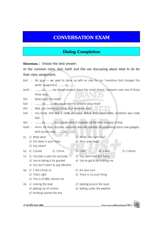 ภาษาอังกฤษ (90)_____________________________________________โครงการแบรนด์ซัมเมอร์แคมป์ ปีที่31
CONVERSATION EXAM
Dialog Completion
Directions : Choose the best answer.
In the common room, Earl, Earth and Elm are discussing about what to do for
their class assignment.
Earl : OK guys -- we need to come up with an idea for our ‘inventions that changed the
world’ assignment. .........11.........
Earth : .........12......... we should present about the smart phone. Everyone uses one of those
these days.
Elm : What about the toilet?
Earl : .........13.........! Who would want to present about that?
Elm : Well, you mentioned things that everyone uses.
Earl : You know, that idea is really not crazy. Before there were toilets, sanitation was really
bad.
Elm : .........14......... . And people died of diseases all the time because of that.
Earth : Hmm. OK then. Actually, everyone else will probably be presenting about new gadgets.
We’ll be the ones .........15.........!
11. 1) What idea? 2) What’s the right idea?
3) Put ideas in your head. 4) All in your head.
5) Any ideas?
12. 1) I doubt 2) I think 3) I like 4) I wish 5) I refuse
13. 1) You take a joke too seriously 2) You seem lost and funny
3) You’re taking it for granted 4) You’ve got to be kidding me
5) You don’t seem to pay attention
14. 1) I don’t think so 2) It’s your turn
3) That’s right 4) There is no such thing
5) This is of little interest me
15. 1) rocking the boat 2) beating around the bush
3) getting out of control 4) feeling under the weather
5) thinking outside the box
 