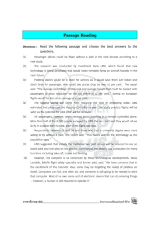 ภาษาอังกฤษ (92)_____________________________________________โครงการแบรนด์ซัมเมอร์แคมป์ ปีที่31
Passage Reading
Directions : Read the following passage and choose the best answers to the
questions.
(1) Passenger planes could be flown without a pilot in the next decade according to a
new study.
(2) The research was conducted by investment bank UBS, which found that new
technology is being developed that would make remotely flying an aircraft feasible in the
near future.
(3) Pilotless planes could be a boon for airlines as it would save them £27 billion and
slash fares for passenger, who could see prices drop by over 10 per cent. The report
said: “The average percentage of total cost and average benefit that could be passed onto
passengers in price reduction for the US airline is 11 per cent.” Saving on European
flights would be less at an average of 4 per cent.
(4) The biggest saving will come from reducing the cost of employing pilots. UBS
estimated that pilots cost the industry £24 billion a year. The study predicts flights will be
safer as the potential for pilot error will be removed.
(5) Air passengers, however, seem nervous about travelling in a remote-controlled plane.
More than half of the 8,000 people surveyed by UBS (54 per cent) said they would refuse
to fly in a plane with no pilot, even if the flight cost less.
(6) Respondents between 18 and 34 and those who had a university degree were more
willing to fly without a pilot. The report said: “This bodes well for the technology as the
population ages.”
(7) UBS suggested that initially the traditional two pilot set-up will be reduced to one on
board pilot and one pilot on the ground. Commercial jets already use computers for many
functions including take-off, cruise and landing.
(8) However, not everyone is so convinced by these technological developments. Steve
Landells, BALPA flight safety specialist and former pilot, said: “We have concerns that in
the excitement of this futuristic idea, some may be forgetting the reality of pilotless air
travel. Computers can fail, and often do, and someone is still going to be needed to work
that computer. Most of us own some sort of electronic device that can do amazing things
— however, a human is still required to operate it”
 