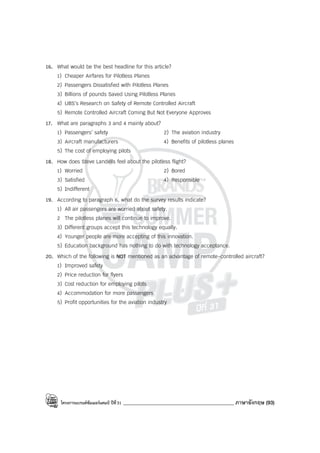 โครงการแบรนด์ซัมเมอร์แคมป์ ปีที่31 ____________________________________________ ภาษาอังกฤษ (93)
16. What would be the best headline for this article?
1) Cheaper Airfares for Pilotless Planes
2) Passengers Dissatisfied with Pilotless Planes
3) Billions of pounds Saved Using Pilotless Planes
4) UBS’s Research on Safety of Remote Controlled Aircraft
5) Remote Controlled Aircraft Coming But Not Everyone Approves
17. What are paragraphs 3 and 4 mainly about?
1) Passengers’ safety 2) The aviation industry
3) Aircraft manufacturers 4) Benefits of pilotless planes
5) The cost of employing pilots
18. How does Steve Landells feel about the pilotless flight?
1) Worried 2) Bored
3) Satisfied 4) Responsible
5) Indifferent
19. According to paragraph 6, what do the survey results indicate?
1) All air passengers are worried about safety.
2 The pilotless planes will continue to improve.
3) Different groups accept this technology equally.
4) Younger people are more accepting of this innovation.
5) Education background has nothing to do with technology acceptance.
20. Which of the following is NOT mentioned as an advantage of remote-controlled aircraft?
1) Improved safety
2) Price reduction for flyers
3) Cost reduction for employing pilots
4) Accommodation for more passengers
5) Profit opportunities for the aviation industry
 