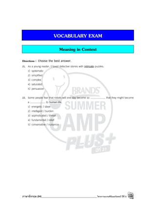 ภาษาอังกฤษ (94)_____________________________________________โครงการแบรนด์ซัมเมอร์แคมป์ ปีที่31
VOCABULARY EXAM
Meaning in Context
Directions : Choose the best answer.
21. As a young reader, I loved detective stories with intricate puzzles.
1) systematic
2) simplified
3) complex
4) saturated
5) persuasive
22. Some people fear that robots will one day become so .................... that they might become
a .................... to human life.
1) energetic / slave
2) intelligent / burden
3) sophisticated / threat
4) fundamental / relief
5) conservative / nuisance
 