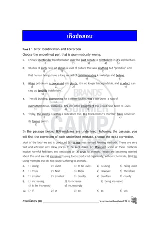 ภาษาอังกฤษ (96)_____________________________________________โครงการแบรนด์ซัมเมอร์แคมป์ ปีที่31
เก็งขอสอบ
Part I : Error Identification and Correction
Choose the underlined part that is grammatically wrong.
1. China’s spectacular transformation over the past decade is symbolized in it’s architecture.
1) 2) 3) 4) 5)
2. Studies of early cave art shows a level of culture that was anything but “primitive” and
1) 2) 3)
that human beings have a long record of communicating knowledge and believe.
4) 5)
3. When petroleum is processed into plastic, it is no longer biodegradable, and in which can
1) 2) 3) 4)
clog up landfills indefinitely.
5)
4. The old building, abandoning for a newer facility, was a war zone—a ruin of
1) 2)
overturned desks, textbooks, TVs and other equipment that could have been re-used.
3) 4) 5)
5. Today, the enemy is within a radicalism that, like Frankenstein’s monster, have turned on
1) 2) 3) 4)
its former patron.
5)
In the passage below, TEN mistakes are underlined. Following the passage, you
will find the correction of each underlined mistake. Choose the BEST correction.
Most of the food we eat is produced (6) to use mechanized farming methods. These are very
fast and efficient and allow prices to be kept down. (7) Moreover some of these methods
involve harmful fertilizers and pesticides or (8) cruel to animals. People are becoming worried
about this and are (9) increased buying foods produced organically, without chemicals, (10) for
using methods that do not cause suffering to animals.
6. 1) using 2) used 3) to be used 4) is using 5) being used
7. 1) Thus 2) Next 3) Then 4) However 5) Therefore
8. 1) crueler 2) cruelest 3) cruelty 4) cruelties 5) cruelly
9. 1) increasing 2) to increase 3) being increased
4) to be increased 5) increasingly
10. 1) if 2) or 3) so 4) as 5) but
 