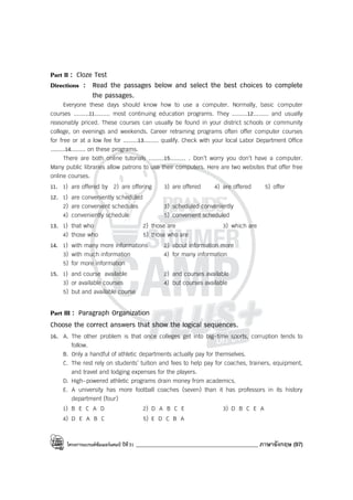 โครงการแบรนด์ซัมเมอร์แคมป์ ปีที่31 ____________________________________________ ภาษาอังกฤษ (97)
Part II : Cloze Test
Directions : Read the passages below and select the best choices to complete
the passages.
Everyone these days should know how to use a computer. Normally, basic computer
courses .........11......... most continuing education programs. They .........12......... and usually
reasonably priced. These courses can usually be found in your district schools or community
college, on evenings and weekends. Career retraining programs often offer computer courses
for free or at a low fee for .........13......... qualify. Check with your local Labor Department Office
.........14......... on these programs.
There are both online tutorials .........15......... . Don’t worry you don’t have a computer.
Many public libraries allow patrons to use their computers. Here are two websites that offer free
online courses.
11. 1) are offered by 2) are offering 3) are offered 4) are offered 5) offer
12. 1) are conveniently scheduled
2) are convenient schedules 3) scheduled conveniently
4) conveniently schedule 5) convenient scheduled
13. 1) that who 2) those are 3) which are
4) those who 5) those who are
14. 1) with many more informations 2) about information more
3) with much information 4) for many information
5) for more information
15. 1) and course available 2) and courses available
3) or available courses 4) but courses available
5) but and available course
Part III : Paragraph Organization
Choose the correct answers that show the logical sequences.
16. A. The other problem is that once colleges get into big-time sports, corruption tends to
follow.
B. Only a handful of athletic departments actually pay for themselves.
C. The rest rely on students’ tuition and fees to help pay for coaches, trainers, equipment,
and travel and lodging expenses for the players.
D. High-powered athletic programs drain money from academics.
E. A university has more football coaches (seven) than it has professors in its history
department (four)
1) B E C A D 2) D A B C E 3) D B C E A
4) D E A B C 5) E D C B A
 