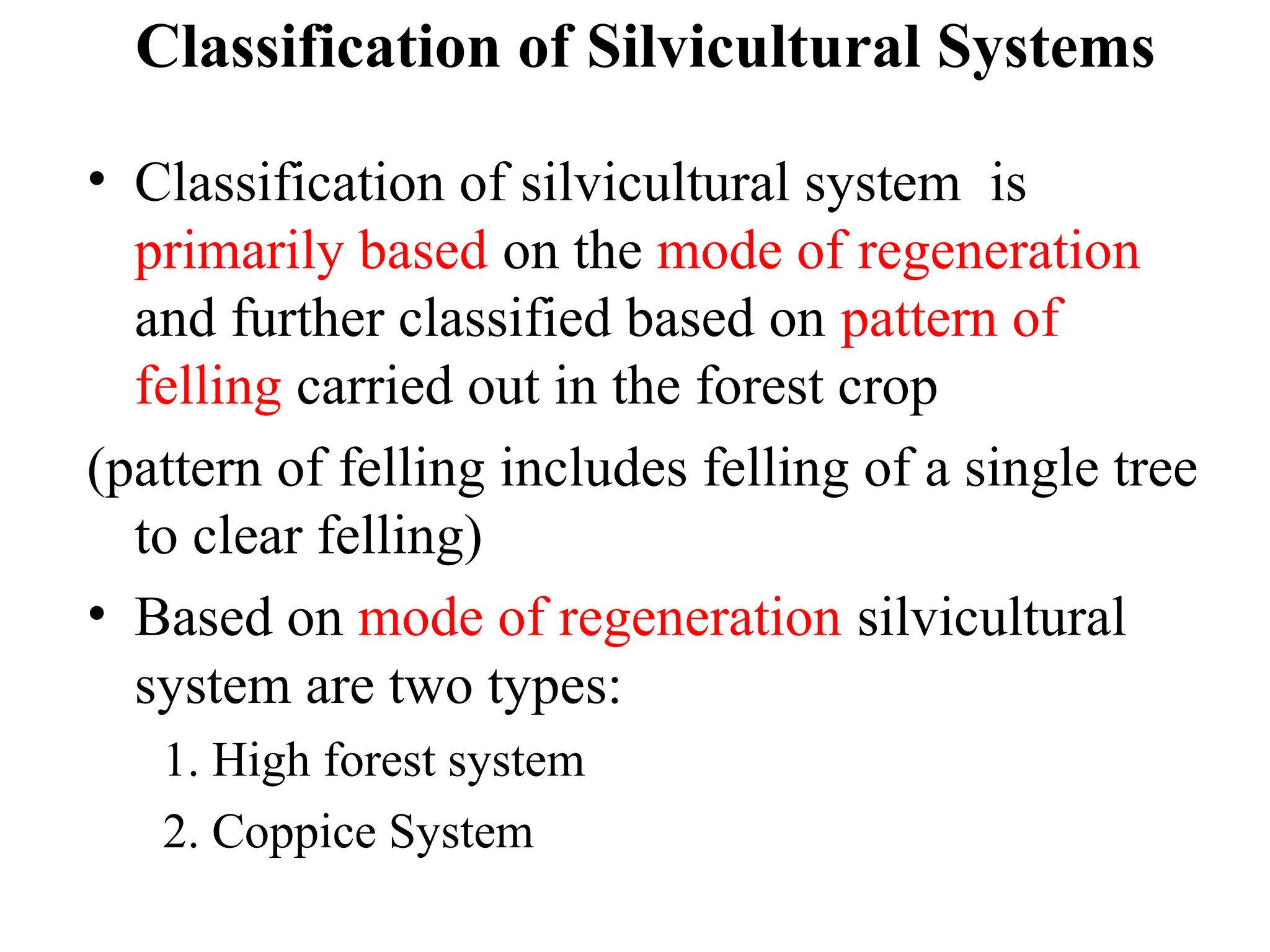 Classification of Silvicultural Systems
• Classification of silvicultural system is
primarily based on the mode of regeneration
and further classified based on pattern of
felling carried out in the forest crop
(pattern of felling includes felling of a single tree
to clear felling)
• Based on mode of regeneration silvicultural
system are two types:
1. High forest system
2. Coppice System
 